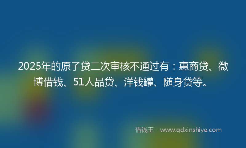 2025年的原子贷二次审核不通过有：惠商贷、微博借钱、51人品贷、洋钱罐、随身贷等。