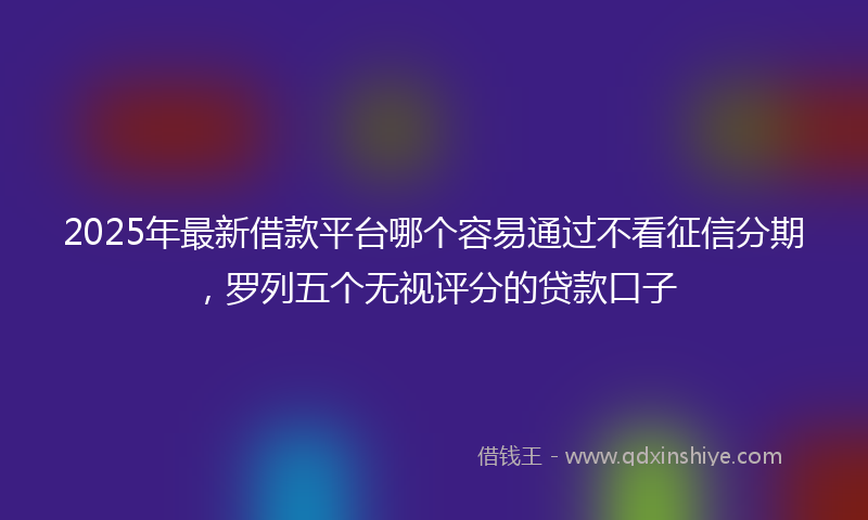 2025年最新借款平台哪个容易通过不看征信分期，罗列五个无视评分的贷款口子