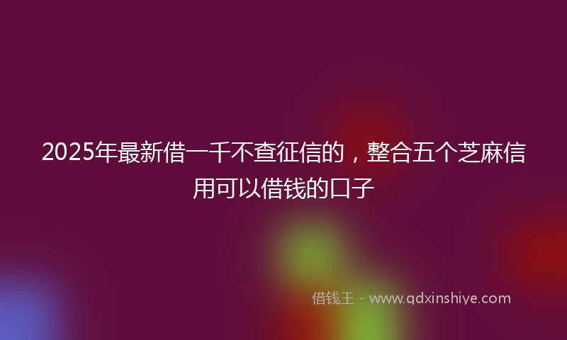 2025年最新借一千不查征信的，整合五个芝麻信用可以借钱的口子