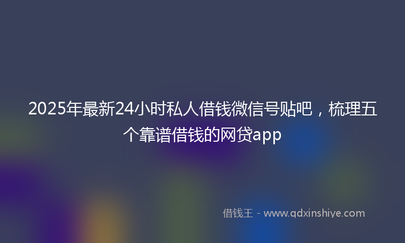 2025年最新24小时私人借钱微信号贴吧，梳理五个靠谱借钱的网贷app