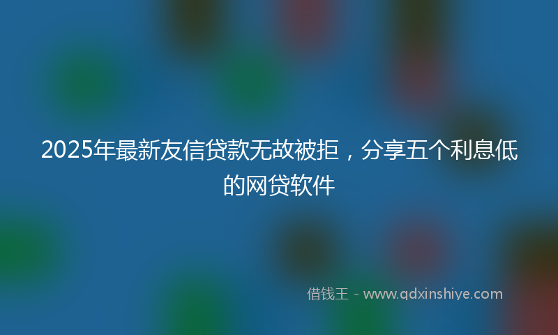 2025年最新友信贷款无故被拒，分享五个利息低的网贷软件