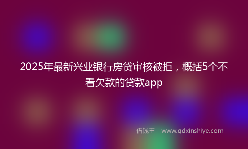 2025年最新兴业银行房贷审核被拒，概括5个不看欠款的贷款app