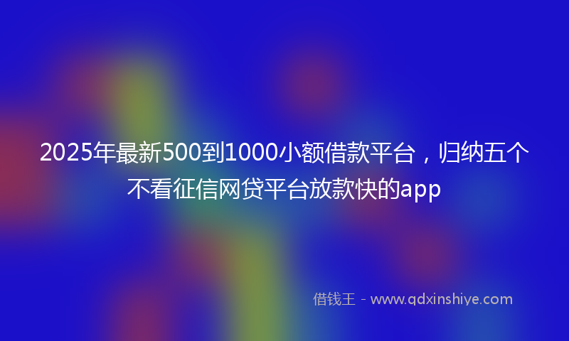 2025年最新500到1000小额借款平台，归纳五个不看征信网贷平台放款快的app