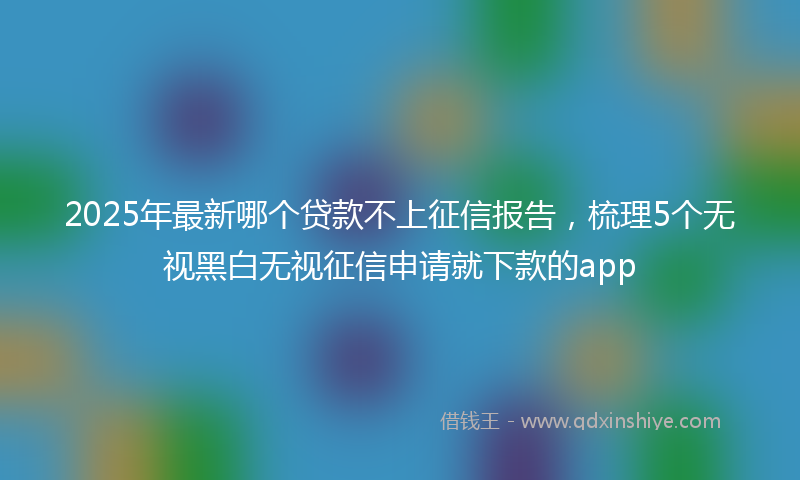 2025年最新哪个贷款不上征信报告，梳理5个无视黑白无视征信申请就下款的app