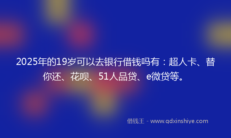 2025年的19岁可以去银行借钱吗有：超人卡、替你还、花呗、51人品贷、e微贷等。