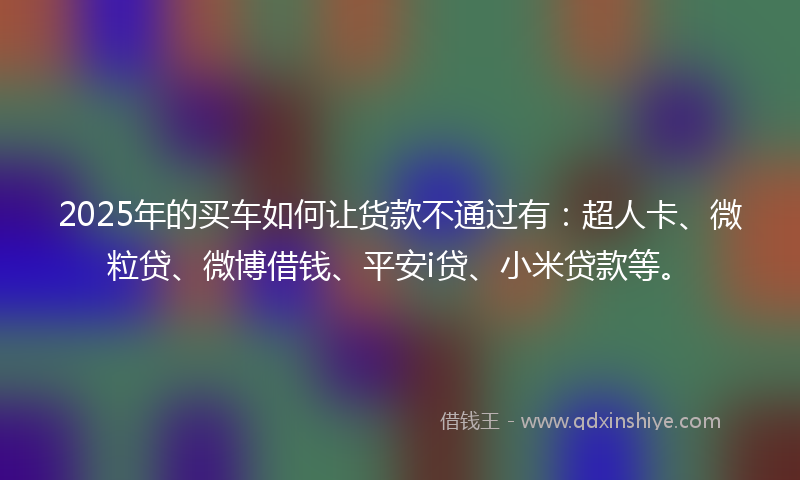 2025年的买车如何让货款不通过有：超人卡、微粒贷、微博借钱、平安i贷、小米贷款等。