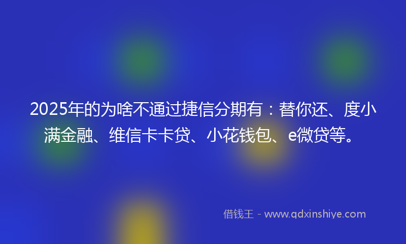2025年的为啥不通过捷信分期有：替你还、度小满金融、维信卡卡贷、小花钱包、e微贷等。