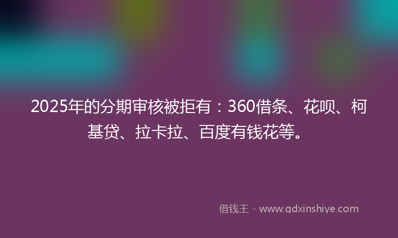 2025年的分期审核被拒有：360借条、花呗、柯基贷、拉卡拉、百度有钱花等。