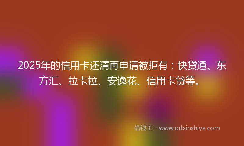 2025年的信用卡还清再申请被拒有：快贷通、东方汇、拉卡拉、安逸花、信用卡贷等。