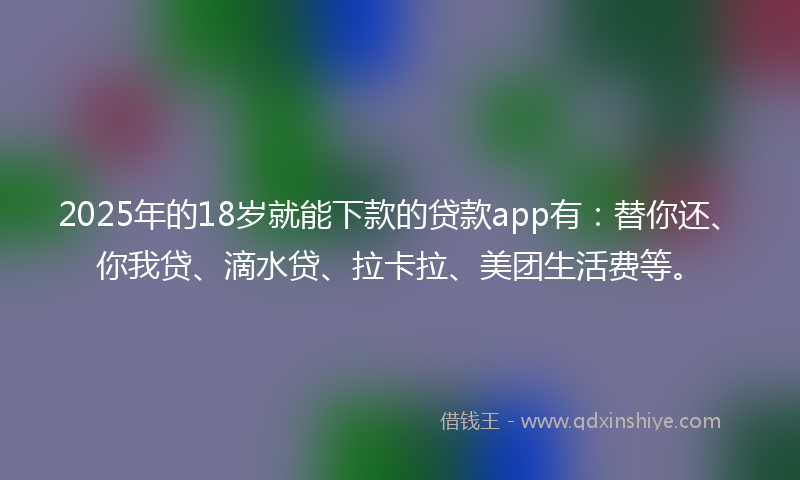 2025年的18岁就能下款的贷款app有：替你还、你我贷、滴水贷、拉卡拉、美团生活费等。