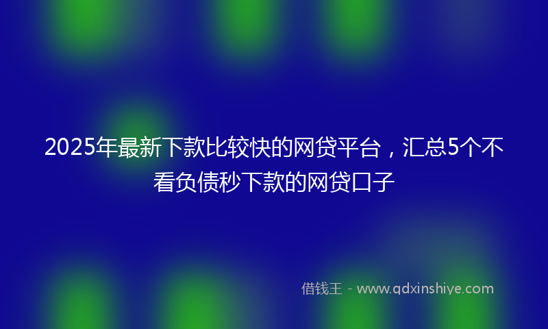 2025年最新下款比较快的网贷平台，汇总5个不看负债秒下款的网贷口子