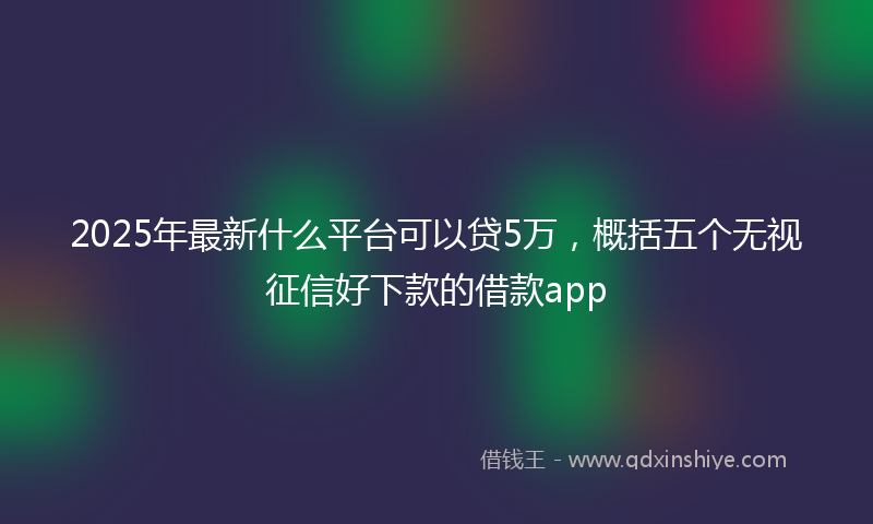 2025年最新什么平台可以贷5万，概括五个无视征信好下款的借款app
