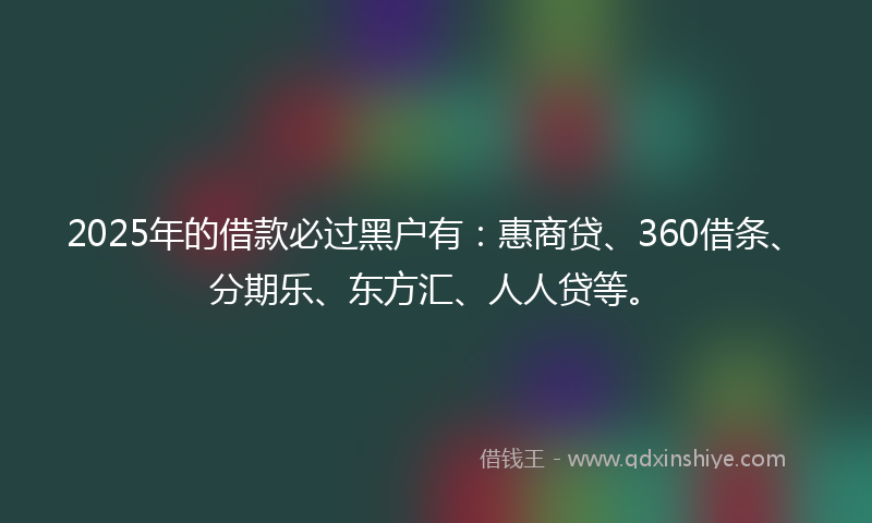2025年的借款必过黑户有：惠商贷、360借条、分期乐、东方汇、人人贷等。