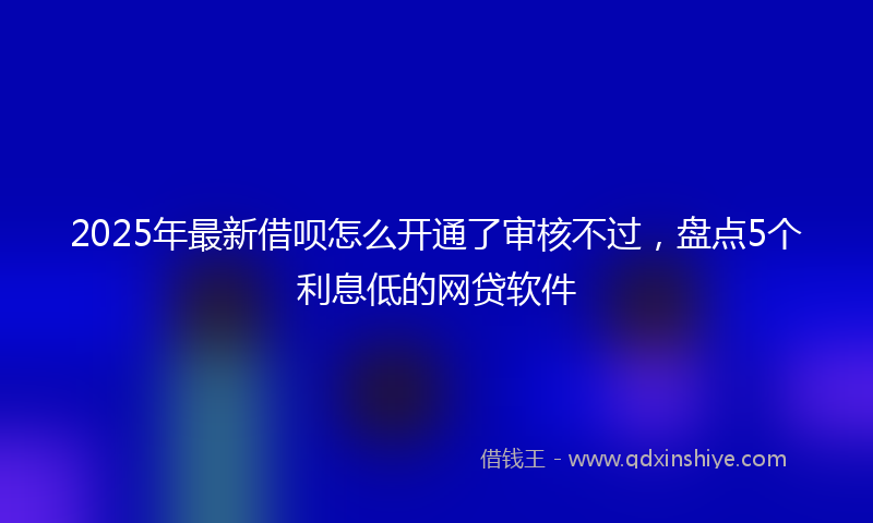 2025年最新借呗怎么开通了审核不过，盘点5个利息低的网贷软件
