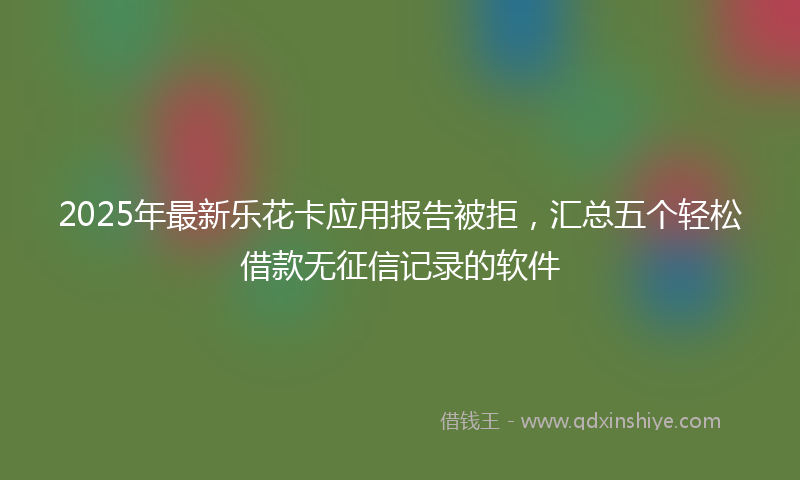 2025年最新乐花卡应用报告被拒，汇总五个轻松借款无征信记录的软件