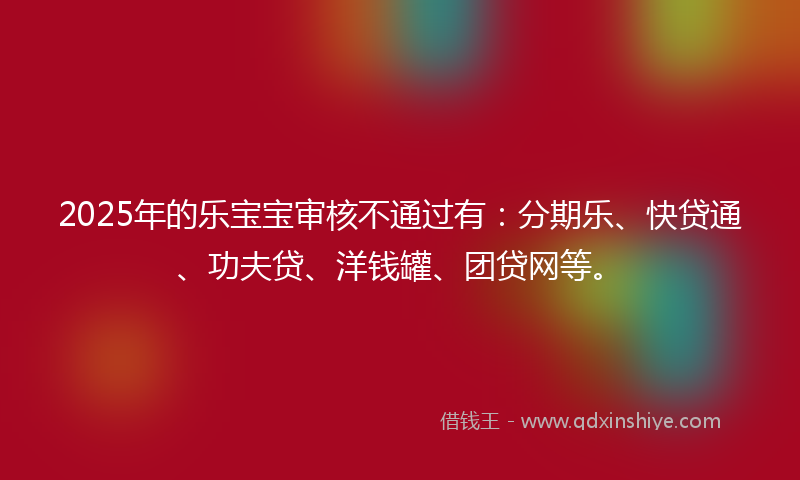 2025年的乐宝宝审核不通过有：分期乐、快贷通、功夫贷、洋钱罐、团贷网等。