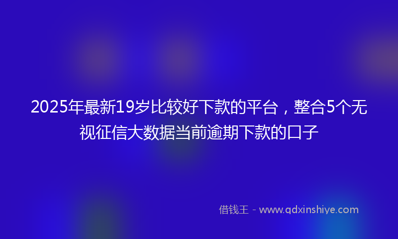 2025年最新19岁比较好下款的平台，整合5个无视征信大数据当前逾期下款的口子
