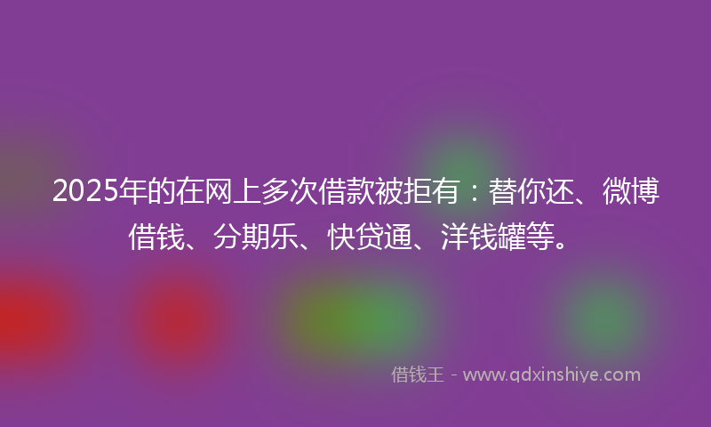 2025年的在网上多次借款被拒有：替你还、微博借钱、分期乐、快贷通、洋钱罐等。