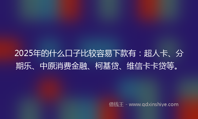 2025年的什么口子比较容易下款有：超人卡、分期乐、中原消费金融、柯基贷、维信卡卡贷等。