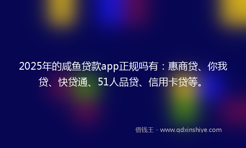 2025年的咸鱼贷款app正规吗有：惠商贷、你我贷、快贷通、51人品贷、信用卡贷等。