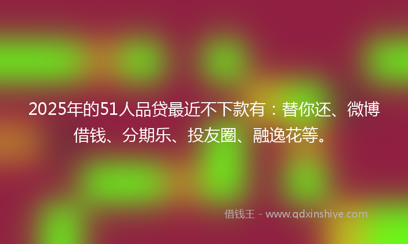 2025年的51人品贷最近不下款有：替你还、微博借钱、分期乐、投友圈、融逸花等。