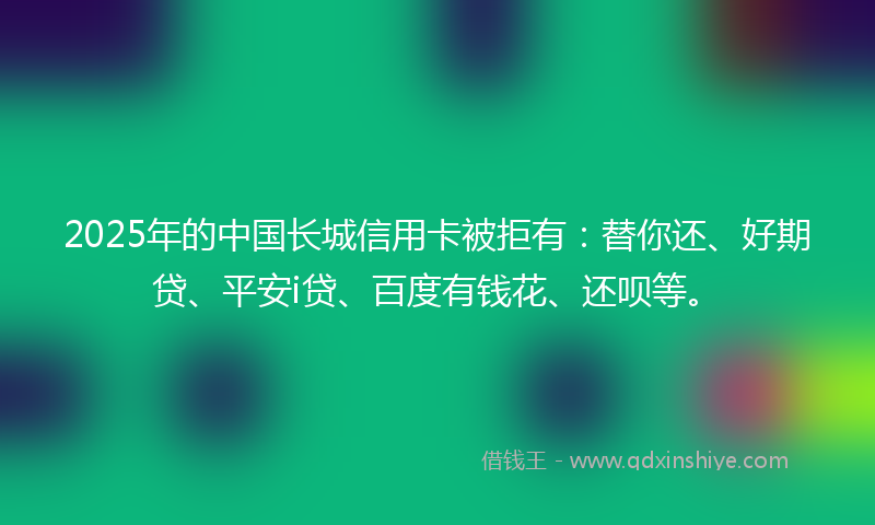 2025年的中国长城信用卡被拒有：替你还、好期贷、平安i贷、百度有钱花、还呗等。