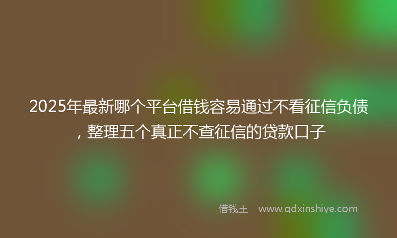 2025年最新哪个平台借钱容易通过不看征信负债，整理五个真正不查征信的贷款口子