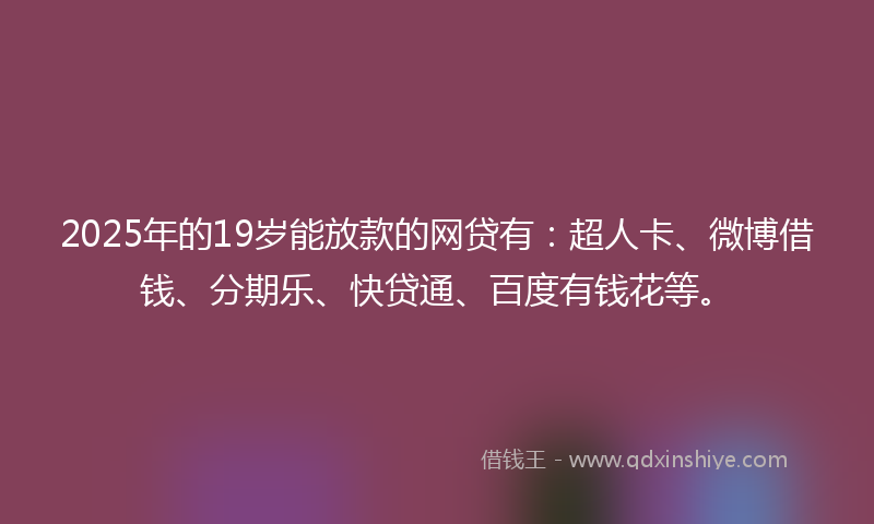 2025年的19岁能放款的网贷有：超人卡、微博借钱、分期乐、快贷通、百度有钱花等。