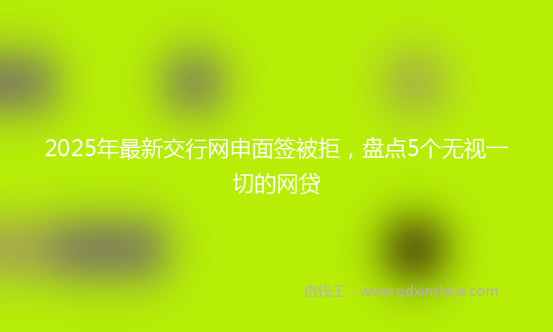 2025年最新交行网申面签被拒，盘点5个无视一切的网贷