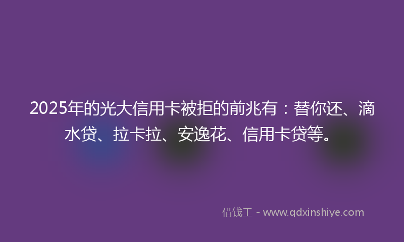 2025年的光大信用卡被拒的前兆有：替你还、滴水贷、拉卡拉、安逸花、信用卡贷等。