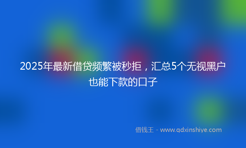 2025年最新借贷频繁被秒拒，汇总5个无视黑户也能下款的口子
