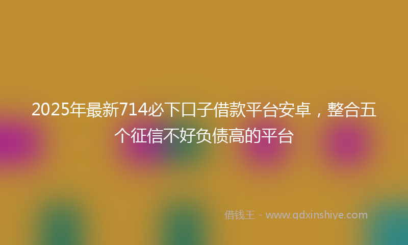 2025年最新714必下口子借款平台安卓，整合五个征信不好负债高的平台