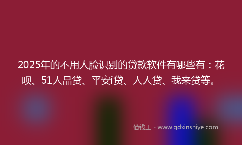 2025年的不用人脸识别的贷款软件有哪些有：花呗、51人品贷、平安i贷、人人贷、我来贷等。