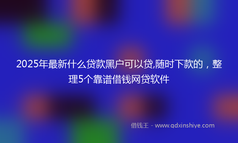 2025年最新什么贷款黑户可以贷,随时下款的，整理5个靠谱借钱网贷软件