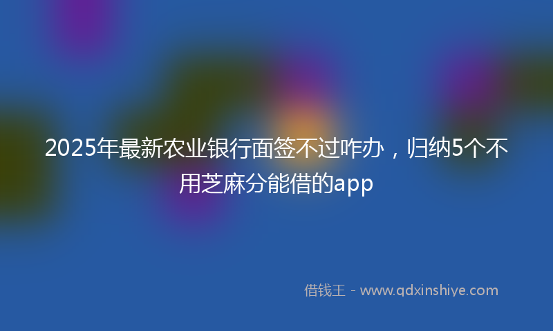 2025年最新农业银行面签不过咋办，归纳5个不用芝麻分能借的app