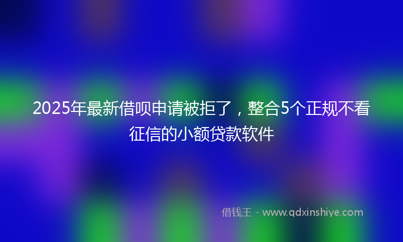 2025年最新借呗申请被拒了，整合5个正规不看征信的小额贷款软件