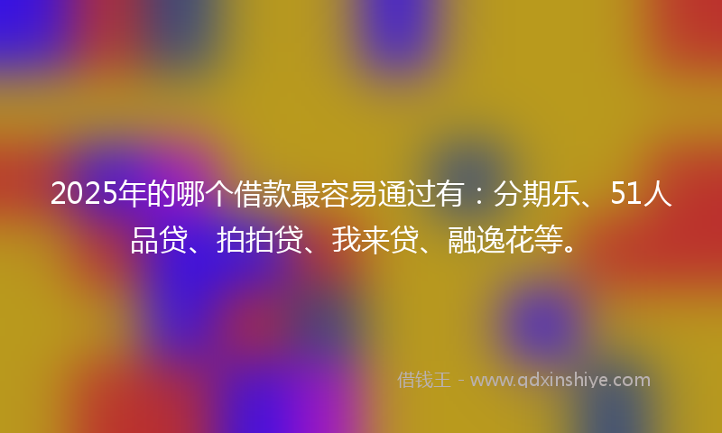 2025年的哪个借款最容易通过有：分期乐、51人品贷、拍拍贷、我来贷、融逸花等。