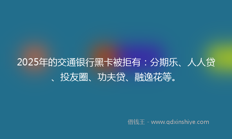 2025年的交通银行黑卡被拒有：分期乐、人人贷、投友圈、功夫贷、融逸花等。