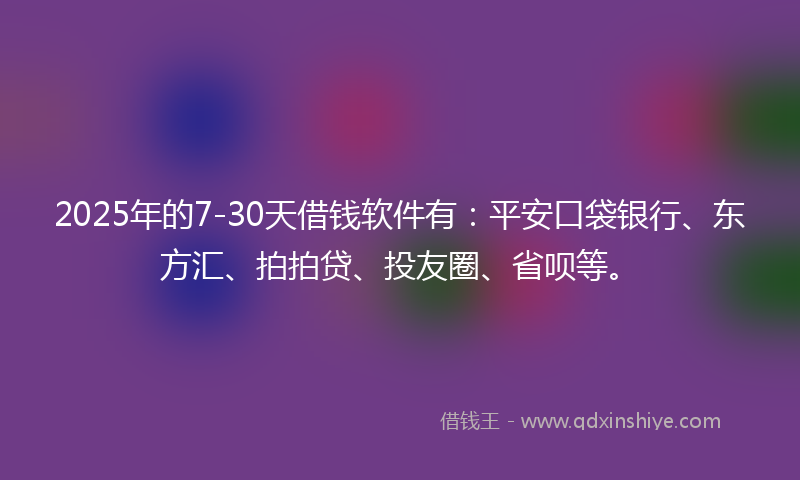 2025年的7-30天借钱软件有：平安口袋银行、东方汇、拍拍贷、投友圈、省呗等。
