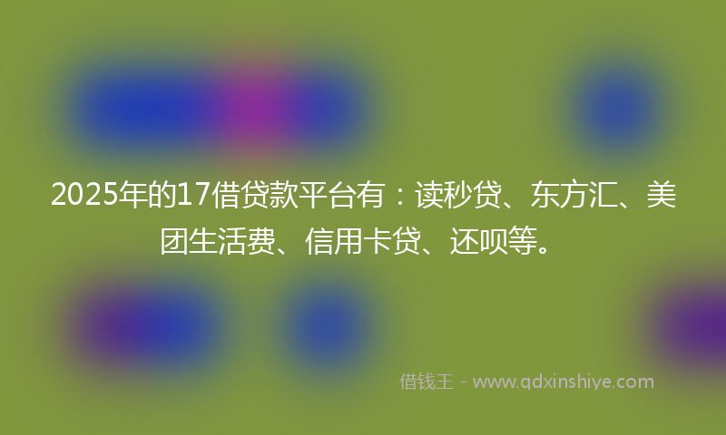 2025年的17借贷款平台有：读秒贷、东方汇、美团生活费、信用卡贷、还呗等。