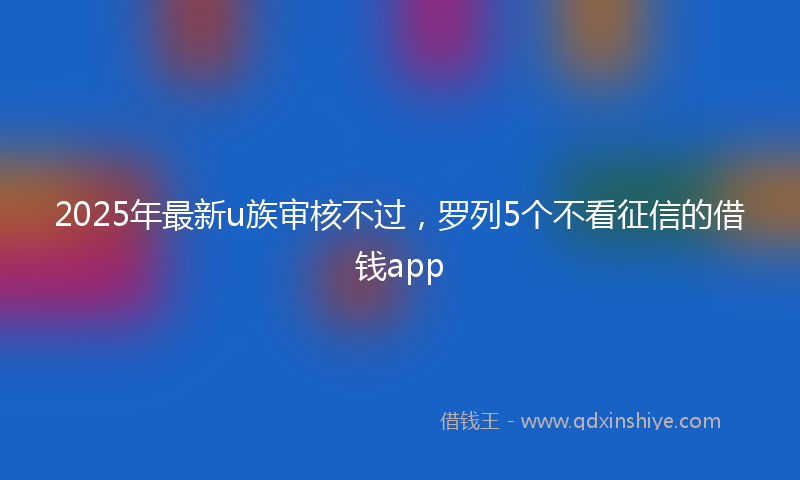 2025年最新u族审核不过，罗列5个不看征信的借钱app