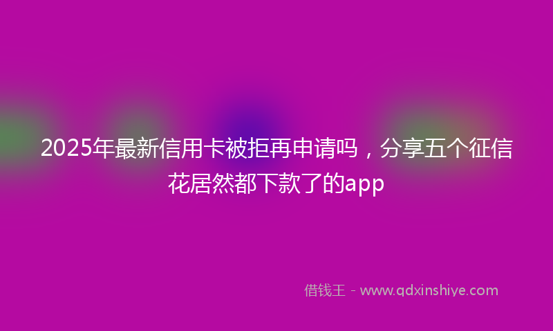 2025年最新信用卡被拒再申请吗，分享五个征信花居然都下款了的app