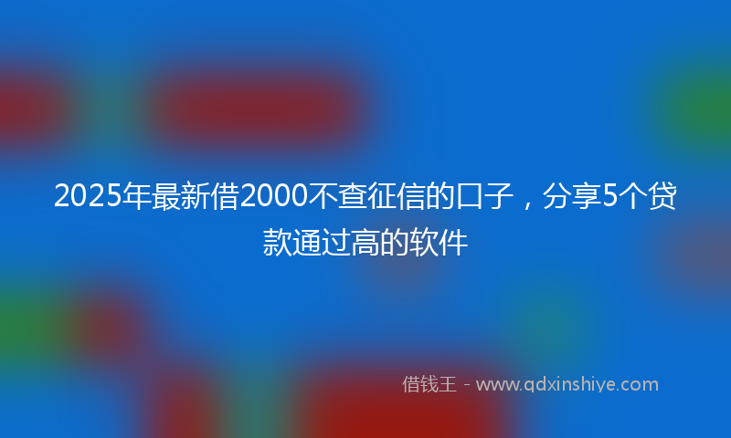 2025年最新借2000不查征信的口子，分享5个贷款通过高的软件