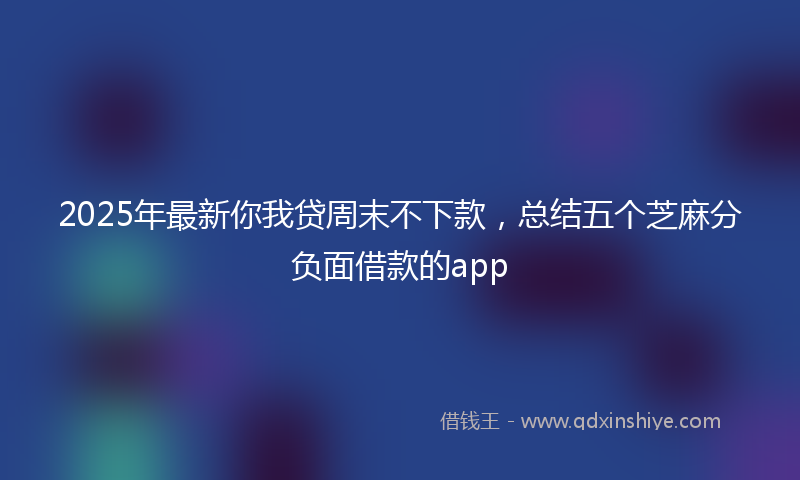 2025年最新你我贷周末不下款，总结五个芝麻分负面借款的app