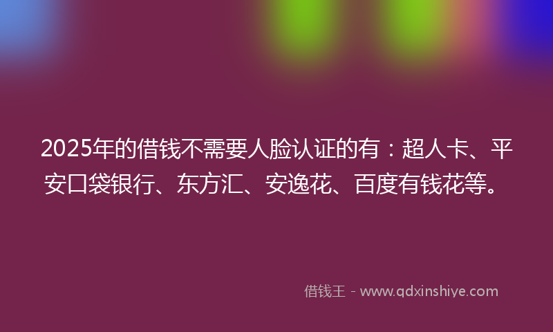 2025年的借钱不需要人脸认证的有：超人卡、平安口袋银行、东方汇、安逸花、百度有钱花等。