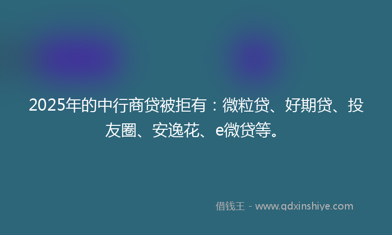 2025年的中行商贷被拒有：微粒贷、好期贷、投友圈、安逸花、e微贷等。