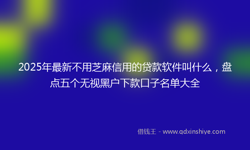 2025年最新不用芝麻信用的贷款软件叫什么，盘点五个无视黑户下款口子名单大全
