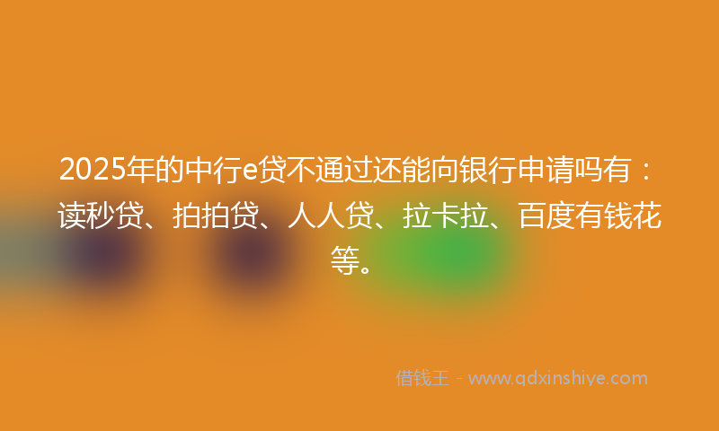 2025年的中行e贷不通过还能向银行申请吗有：读秒贷、拍拍贷、人人贷、拉卡拉、百度有钱花等。