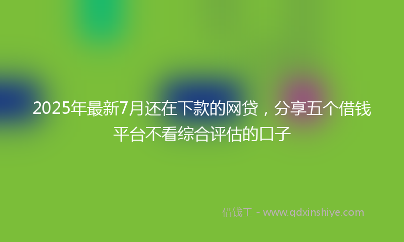 2025年最新7月还在下款的网贷，分享五个借钱平台不看综合评估的口子
