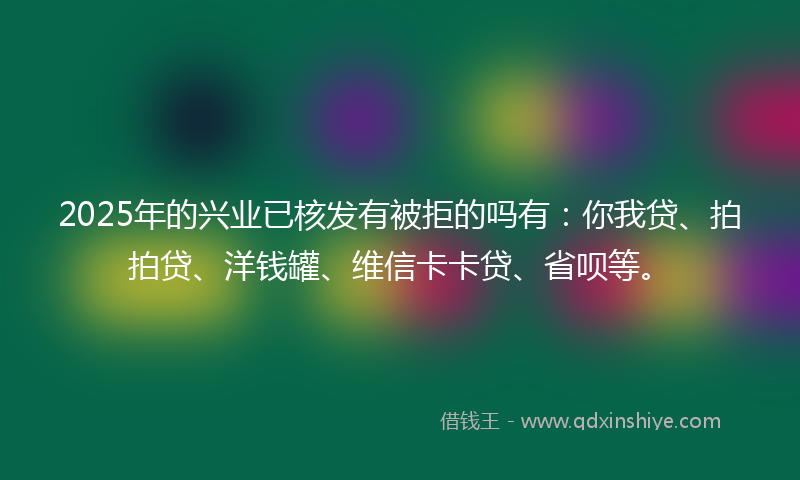 2025年的兴业已核发有被拒的吗有：你我贷、拍拍贷、洋钱罐、维信卡卡贷、省呗等。